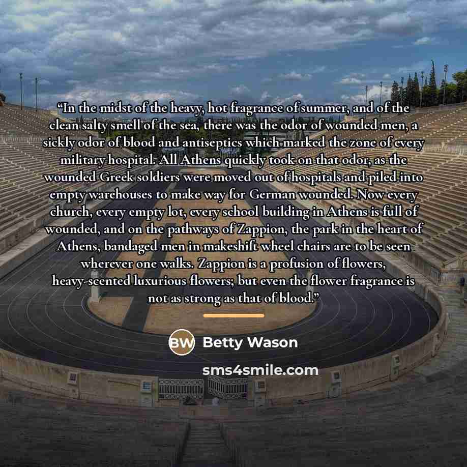 “In the midst of the heavy, hot fragrance of summer, and of the clean salty smell of the sea, there was the odor of wounded men, a sickly odor of blood and antiseptics which marked the zone of every military hospital. All Athens quickly took on that odor, as the wounded Greek soldiers were moved…” quote by Betty Wason