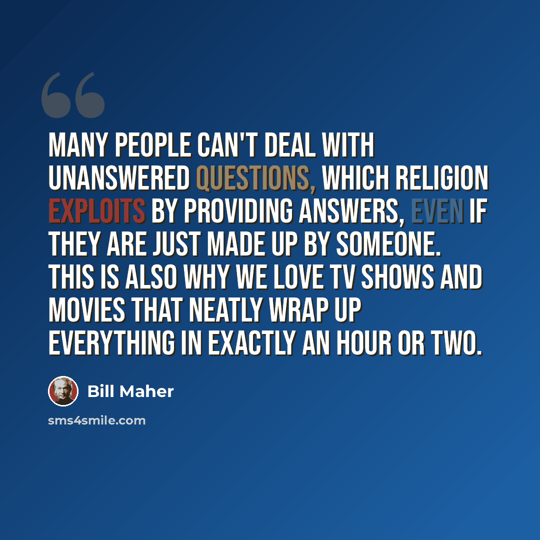“Many people can't deal with unanswered questions, which religion exploits by providing answers, even if they are just made up by someone. This is also why we love TV shows and movies that neatly wrap up everything in exactly an hour or two.” quote by Bill Maher