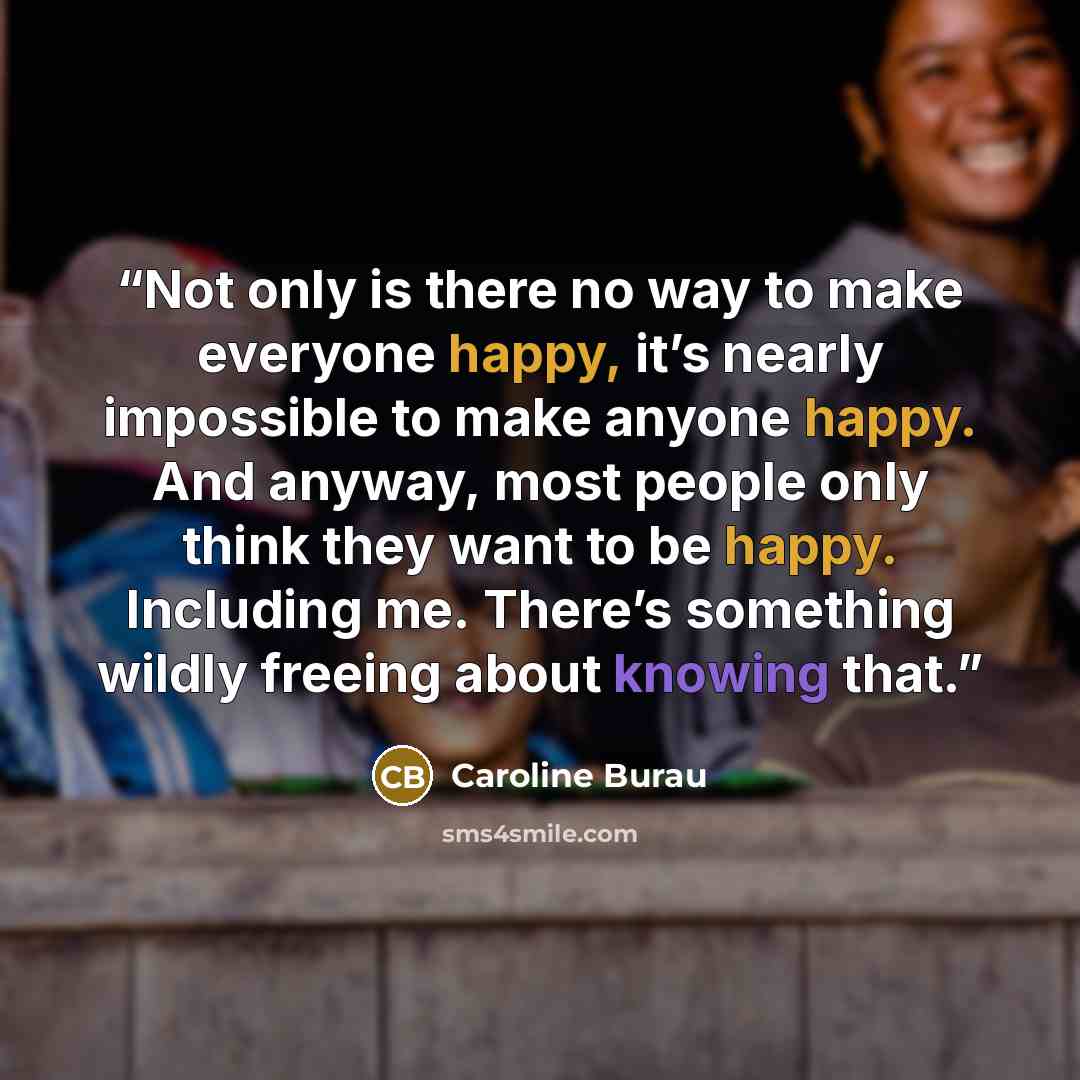“Not only is there no way to make everyone happy, it’s nearly impossible to make anyone happy. And anyway, most people only think they want to be happy. Including me. There’s something wildly freeing about knowing that.” quote by Caroline Burau