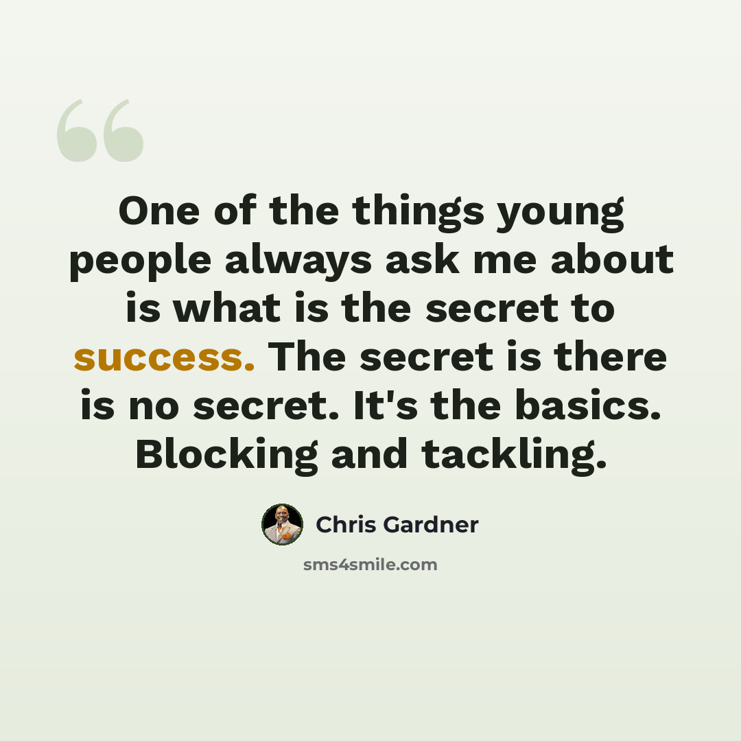 “One of the things young people always ask me about is what is the secret to success. The secret is there is no secret. It's the basics. Blocking and tackling.” quote by Chris Gardner