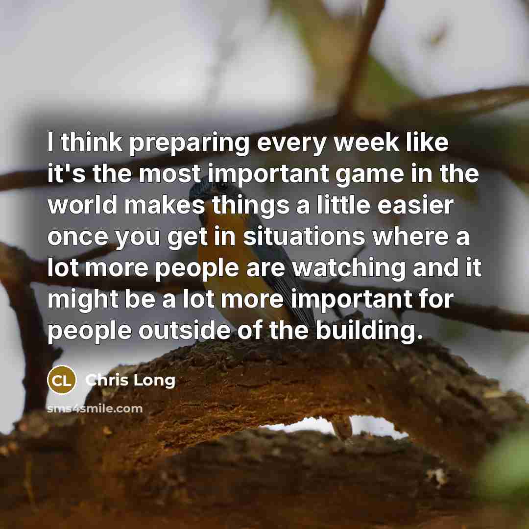 “I think preparing every week like it's the most important game in the world makes things a little easier once you get in situations where a lot more people are watching and it might be a lot more important for people outside of the building.” quote by Chris Long