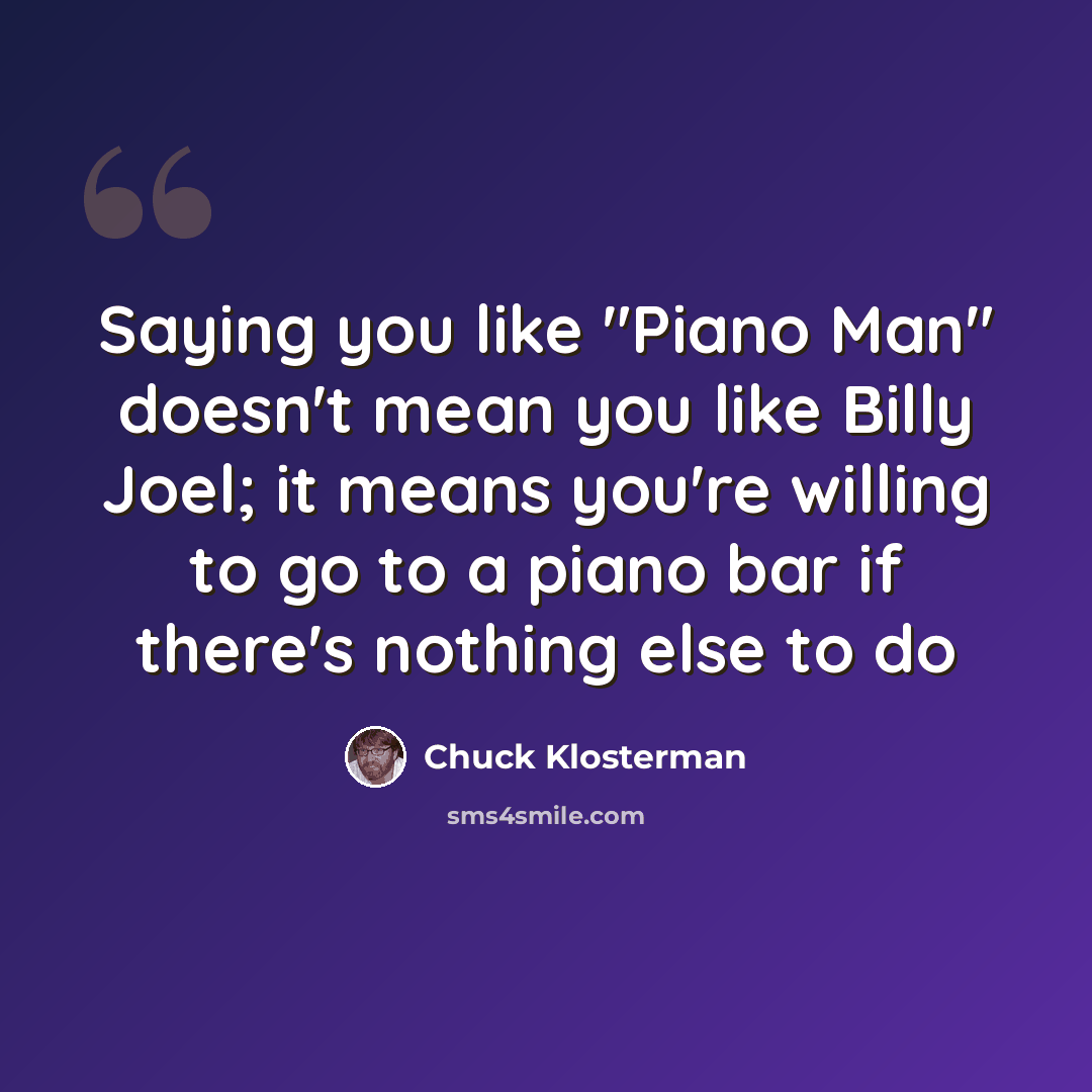 “Saying you like "Piano Man" doesn't mean you like Billy Joel; it means you're willing to go to a piano bar if there's nothing else to do” quote by Chuck Klosterman