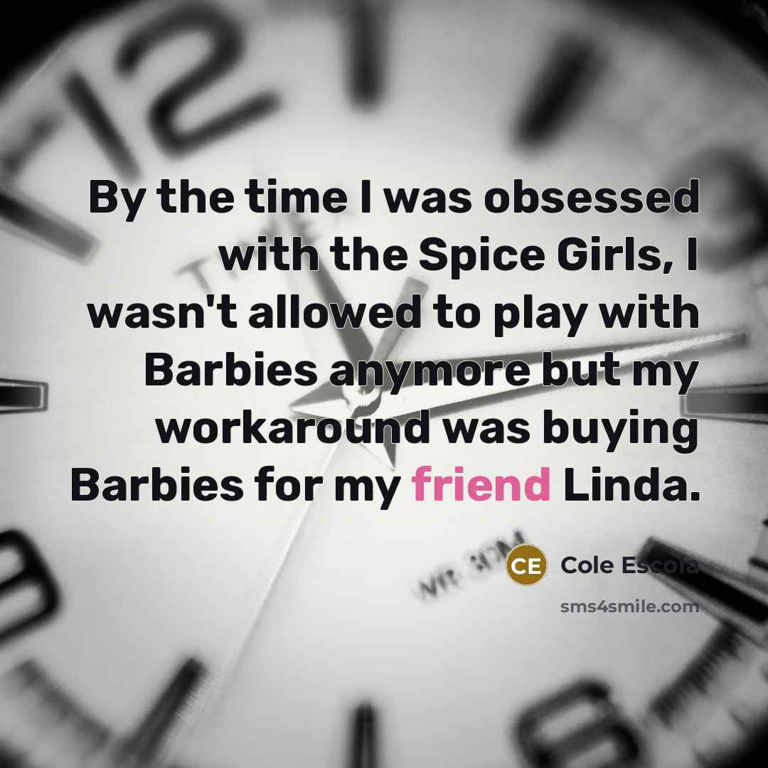 “By the time I was obsessed with the Spice Girls, I wasn't allowed to play with Barbies anymore but my workaround was buying Barbies for my friend Linda.” quote by Cole Escola