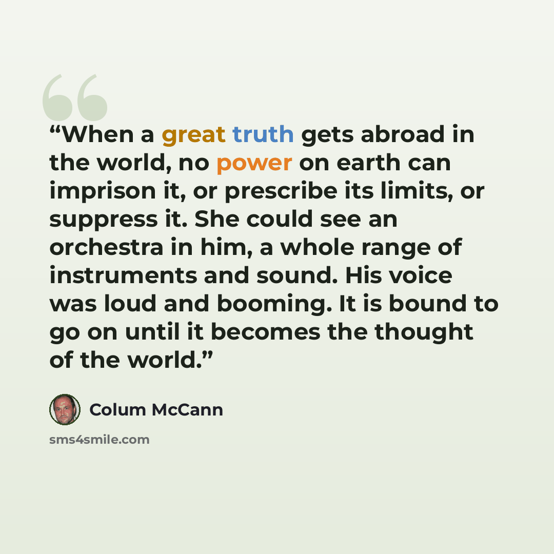 “When a great truth gets abroad in the world, no power on earth can imprison it, or prescribe its limits, or suppress it. She could see an orchestra in him, a whole range of instruments and sound. His voice was loud and booming. It is bound to go on until it becomes the thought of the world.” quote by Colum McCann