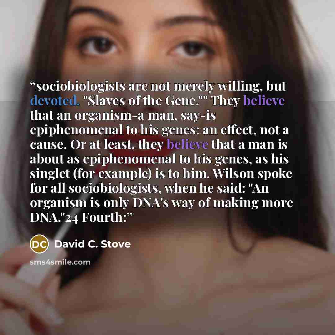 “sociobiologists are not merely willing, but devoted, "Slaves of the Gene."" They believe that an organism-a man, say-is epiphenomenal to his genes: an effect, not a cause. Or at least, they believe that a man is about as epiphenomenal to his genes, as his singlet (for example) is to him. Wilson…” quote by David C. Stove