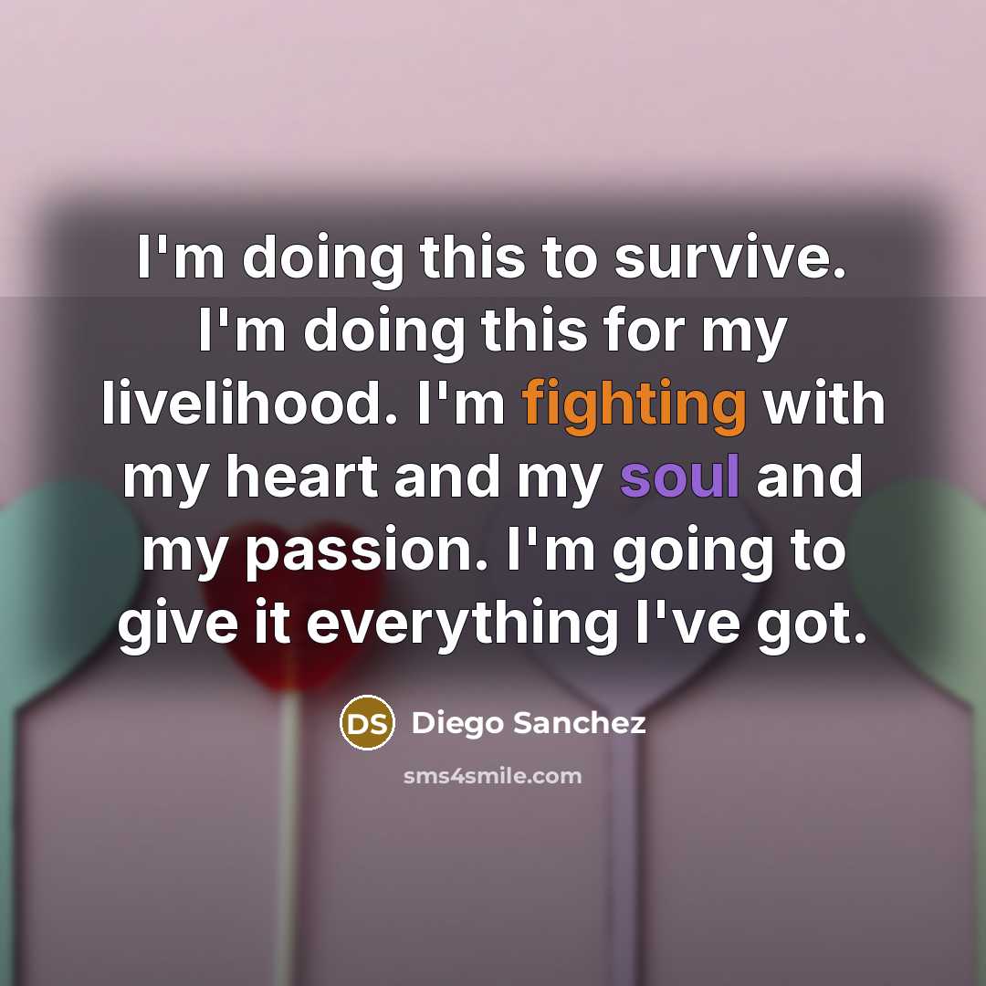 “I'm doing this to survive. I'm doing this for my livelihood. I'm fighting with my heart and my soul and my passion. I'm going to give it everything I've got.” quote by Diego Sanchez