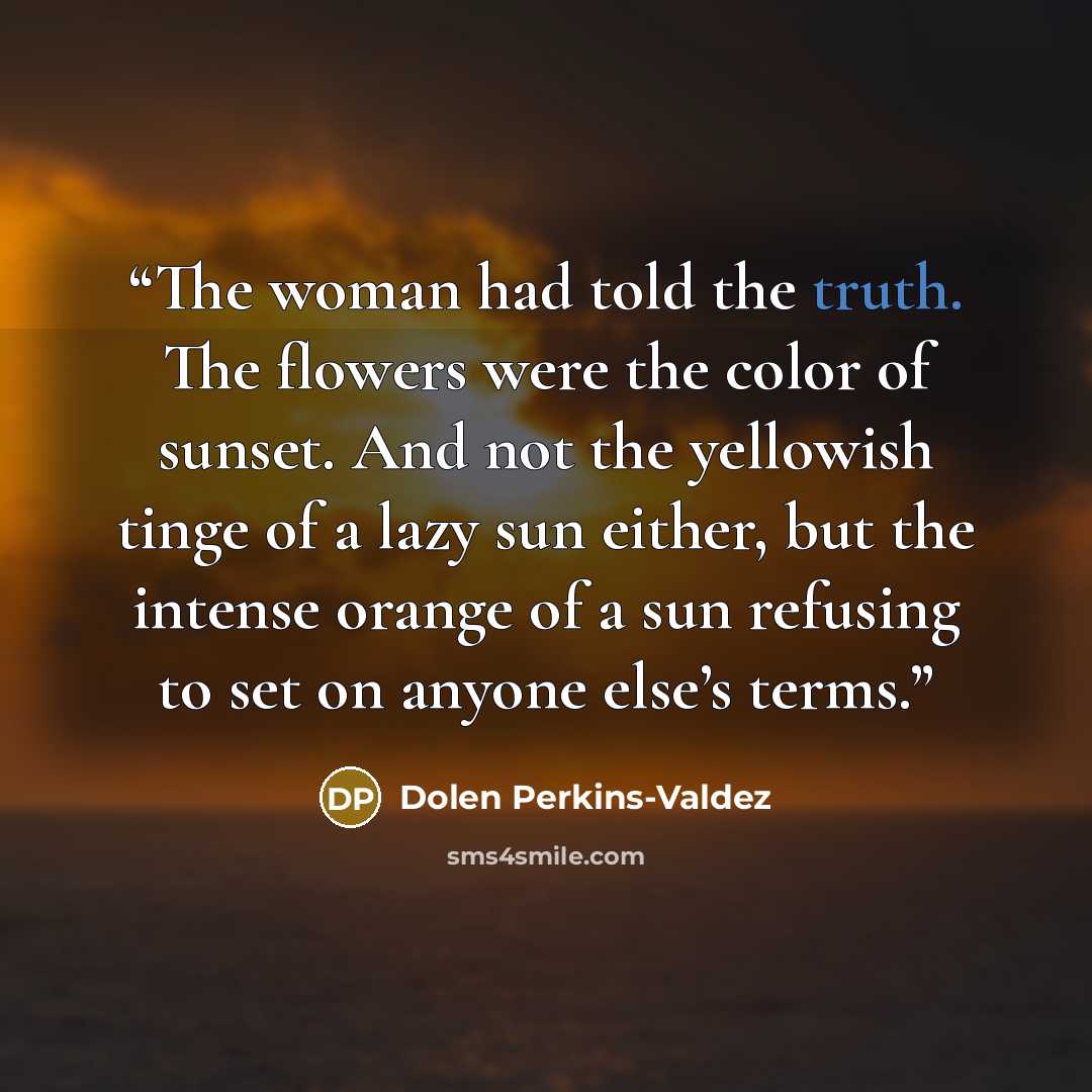 “The woman had told the truth. The flowers were the color of sunset. And not the yellowish tinge of a lazy sun either, but the intense orange of a sun refusing to set on anyone else’s terms.” quote by Dolen Perkins-Valdez