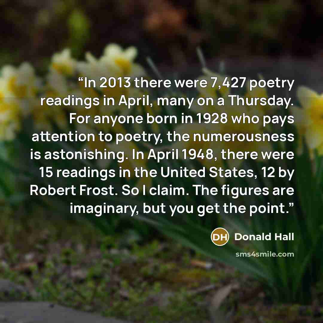 “In 2013 there were 7,427 poetry readings in April, many on a Thursday. For anyone born in 1928 who pays attention to poetry, the numerousness is astonishing. In April 1948, there were 15 readings in the United States, 12 by Robert Frost. So I claim. The figures are imaginary, but you get the point.” quote by Donald Hall