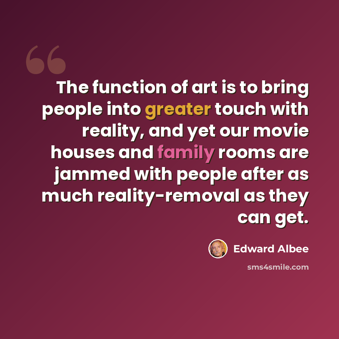 “The function of art is to bring people into greater touch with reality, and yet our movie houses and family rooms are jammed with people after as much reality-removal as they can get.” quote by Edward Albee