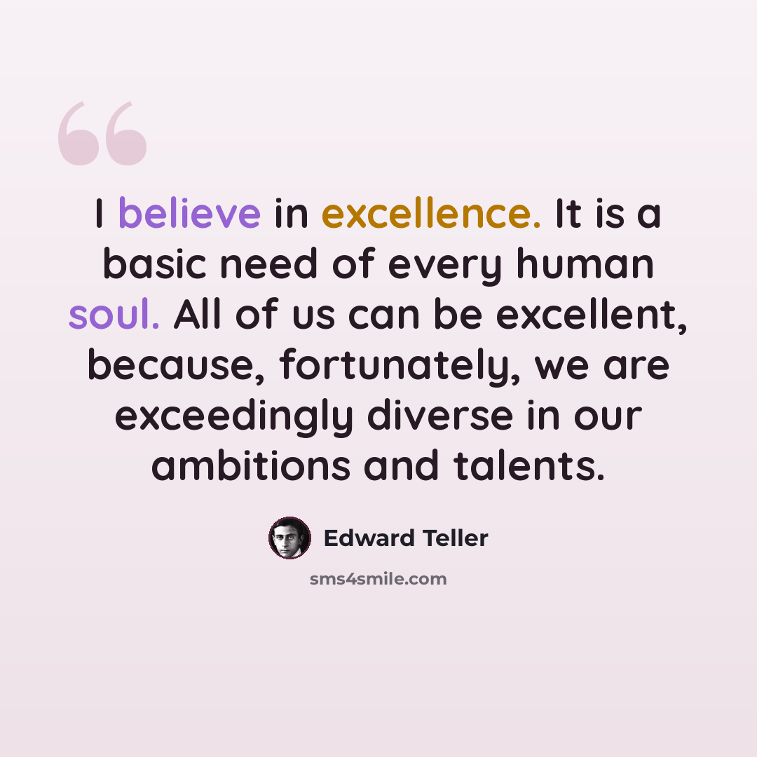“I believe in excellence. It is a basic need of every human soul. All of us can be excellent, because, fortunately, we are exceedingly diverse in our ambitions and talents.” quote by Edward Teller