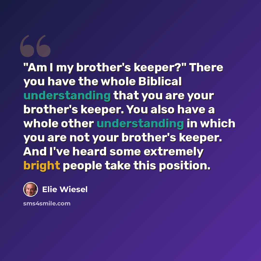 “"Am I my brother's keeper?" There you have the whole Biblical understanding that you are your brother's keeper. You also have a whole other understanding in which you are not your brother's keeper. And I've heard some extremely bright people take this position.” quote by Elie Wiesel