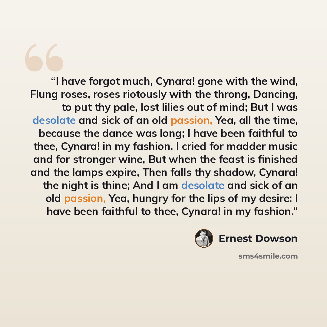 “I have forgot much, Cynara! gone with the wind, Flung roses, roses riotously with the throng, Dancing, to put thy pale, lost lilies out of mind; But I was desolate and sick of an old passion, Yea, all the time, because the dance was long; I have been faithful to thee, Cynara! in my fashion. I…” quote by Ernest Dowson