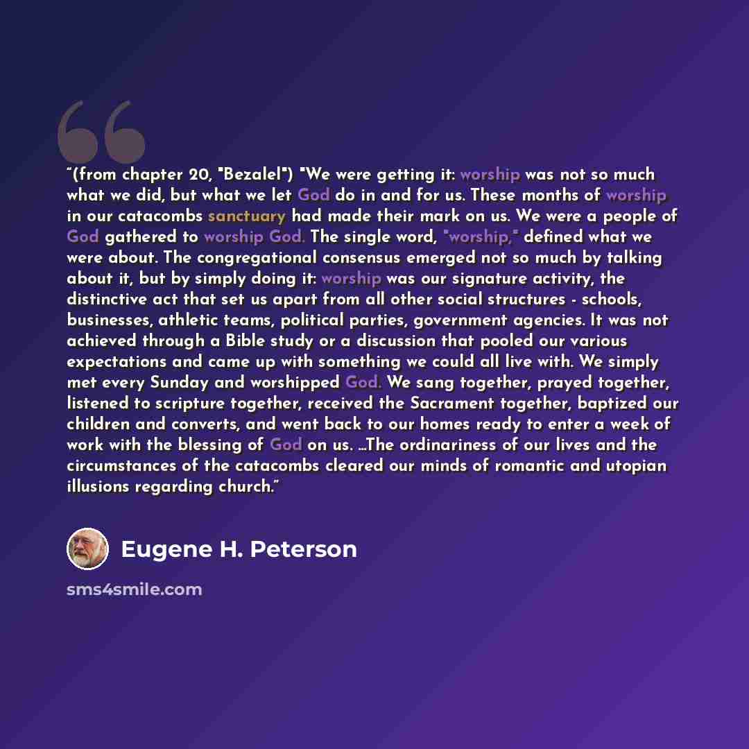 “(from chapter 20, "Bezalel") "We were getting it: worship was not so much what we did, but what we let God do in and for us. These months of worship in our catacombs sanctuary had made their mark on us. We were a people of God gathered to worship God. The single word, "worship," defined what we…” quote by Eugene H. Peterson