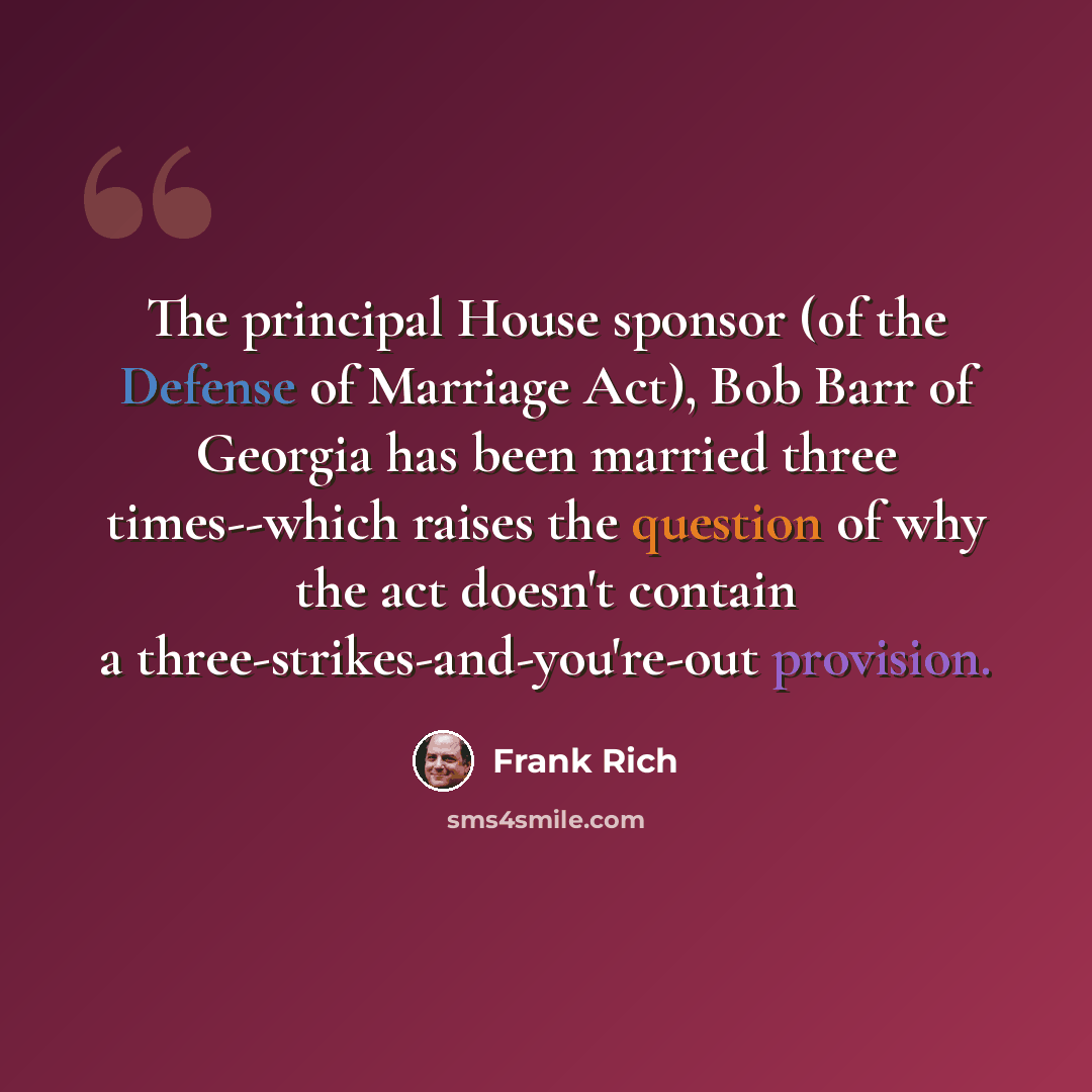 “The principal House sponsor (of the Defense of Marriage Act), Bob Barr of Georgia has been married three times--which raises the question of why the act doesn't contain a three-strikes-and-you're-out provision.” quote by Frank Rich