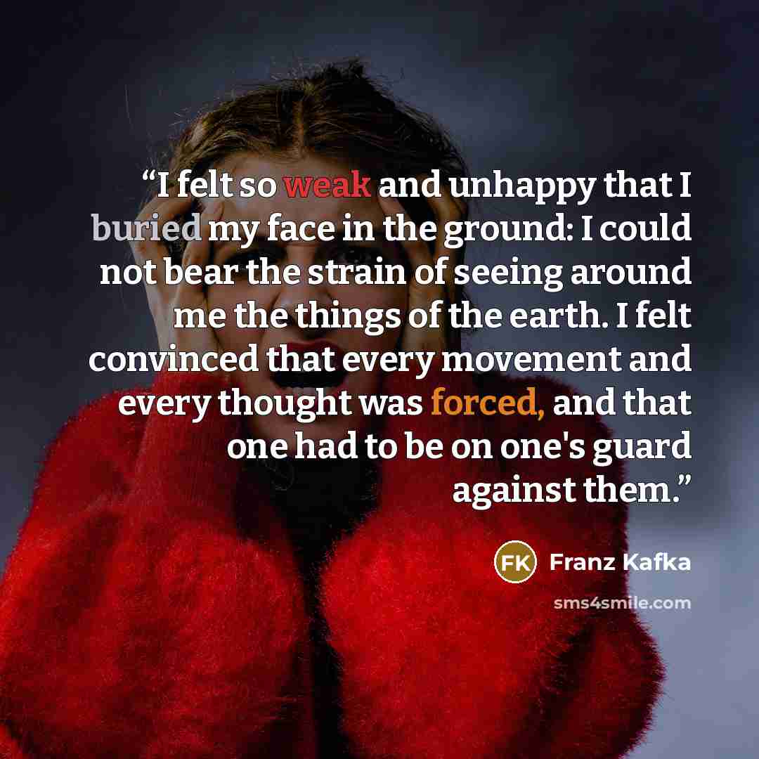 “I felt so weak and unhappy that I buried my face in the ground: I could not bear the strain of seeing around me the things of the earth. I felt convinced that every movement and every thought was forced, and that one had to be on one's guard against them.” quote by Franz Kafka