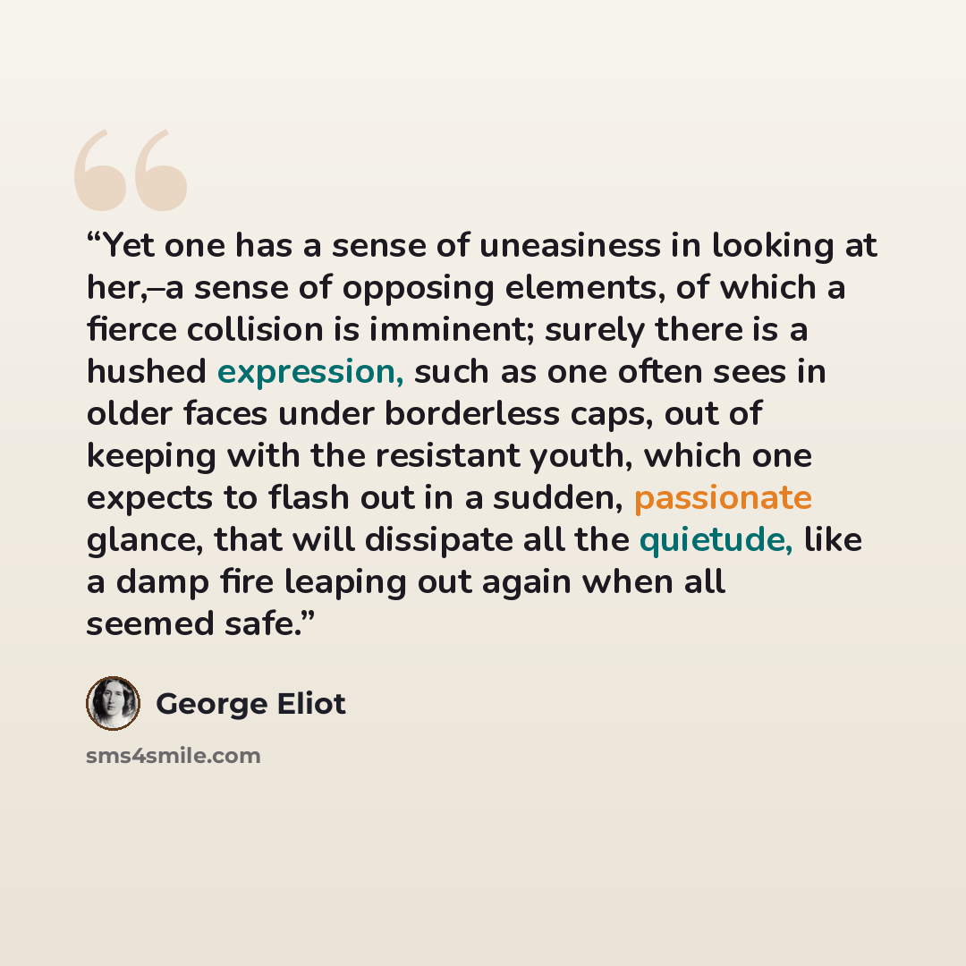 “Yet one has a sense of uneasiness in looking at her,–a sense of opposing elements, of which a fierce collision is imminent; surely there is a hushed expression, such as one often sees in older faces under borderless caps, out of keeping with the resistant youth, which one expects to flash out in a…” quote by George Eliot