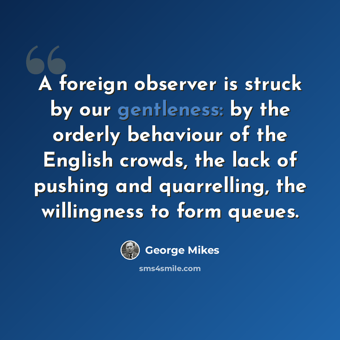 “A foreign observer is struck by our gentleness: by the orderly behaviour of the English crowds, the lack of pushing and quarrelling, the willingness to form queues.” quote by George Mikes