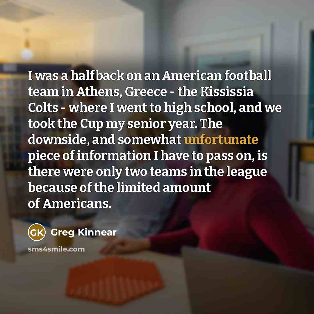 “I was a halfback on an American football team in Athens, Greece - the Kississia Colts - where I went to high school, and we took the Cup my senior year. The downside, and somewhat unfortunate piece of information I have to pass on, is there were only two teams in the league because of the limited…” quote by Greg Kinnear