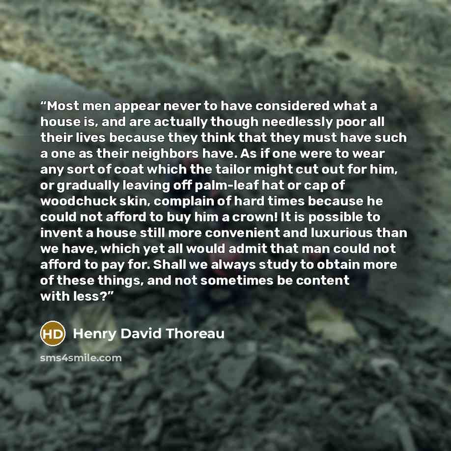 “Most men appear never to have considered what a house is, and are actually though needlessly poor all their lives because they think that they must have such a one as their neighbors have. As if one were to wear any sort of coat which the tailor might cut out for him, or gradually leaving off…” quote by Henry David Thoreau