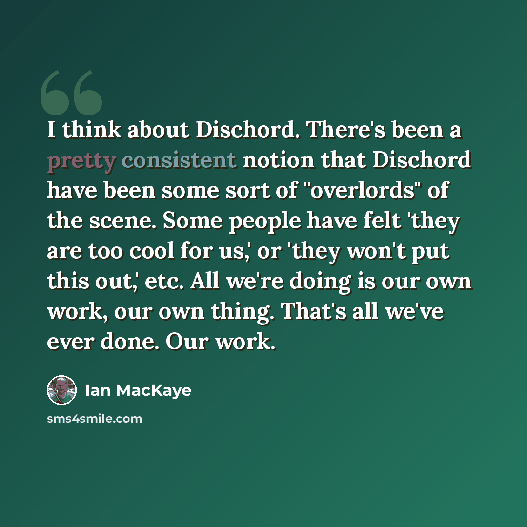 “I think about Dischord. There's been a pretty consistent notion that Dischord have been some sort of "overlords" of the scene. Some people have felt 'they are too cool for us,' or 'they won't put this out,' etc. All we're doing is our own work, our own thing. That's all we've ever done. Our work.” quote by Ian MacKaye