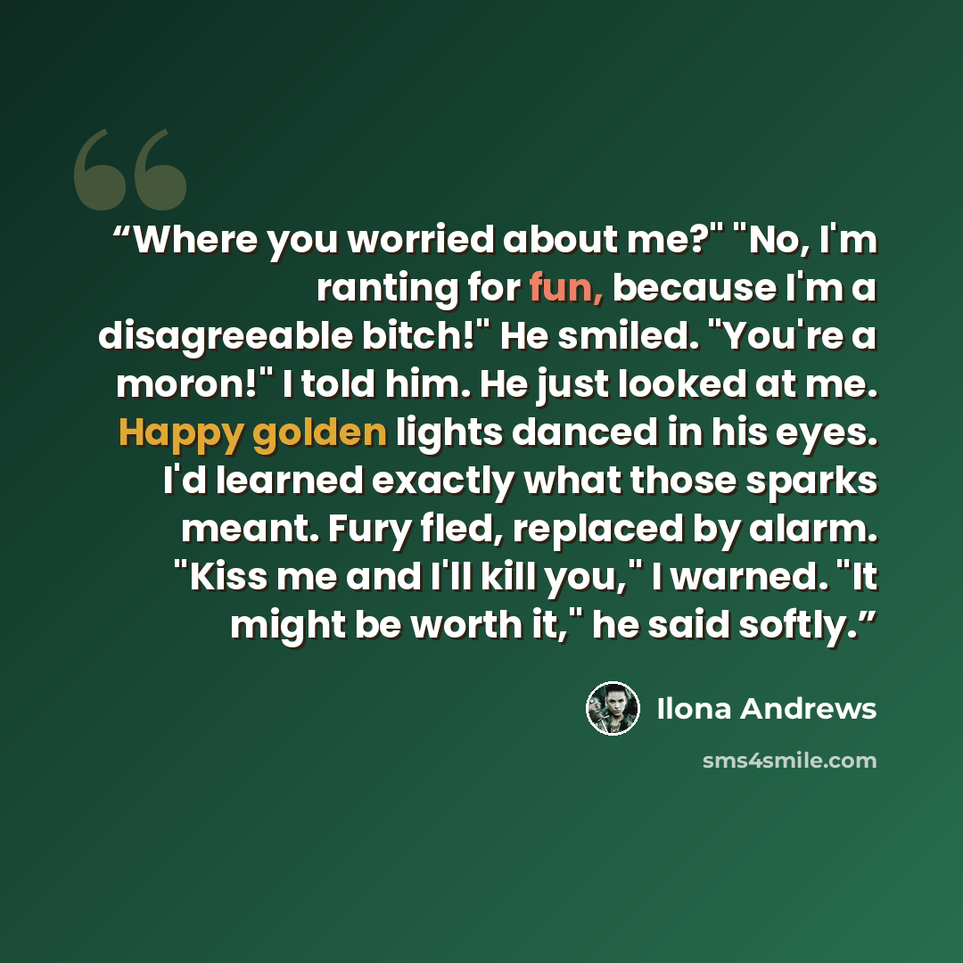 “Where you worried about me?" "No, I'm ranting for fun, because I'm a disagreeable bitch!" He smiled. "You're a moron!" I told him. He just looked at me. Happy golden lights danced in his eyes. I'd learned exactly what those sparks meant. Fury fled, replaced by alarm. "Kiss me and I'll kill you," I…” quote by Ilona Andrews