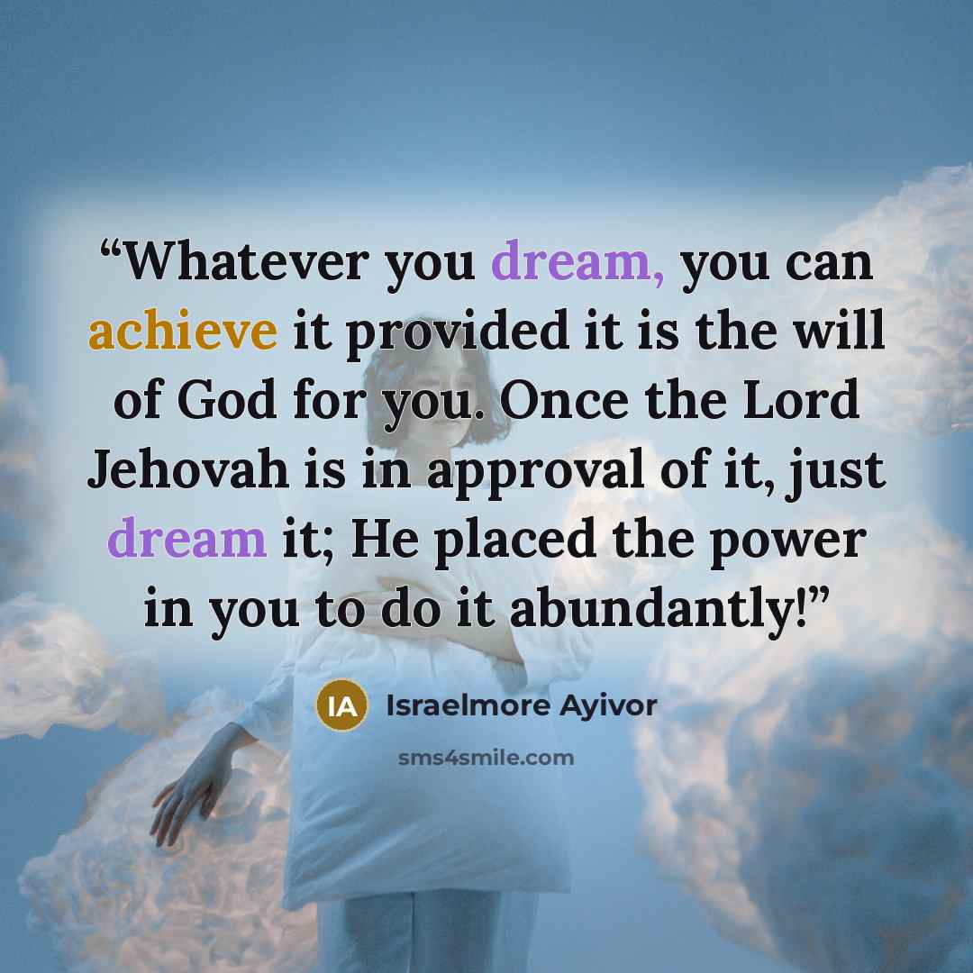 “Whatever you dream, you can achieve it provided it is the will of God for you. Once the Lord Jehovah is in approval of it, just dream it; He placed the power in you to do it abundantly!” quote by Israelmore Ayivor