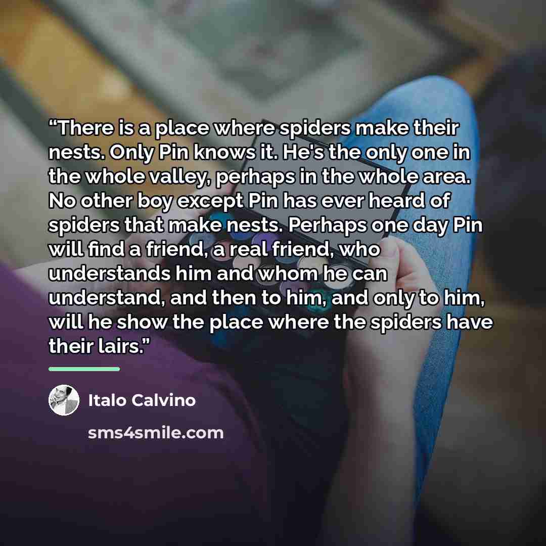 “There is a place where spiders make their nests. Only Pin knows it. He's the only one in the whole valley, perhaps in the whole area. No other boy except Pin has ever heard of spiders that make nests. Perhaps one day Pin will find a friend, a real friend, who understands him and whom he can…” quote by Italo Calvino