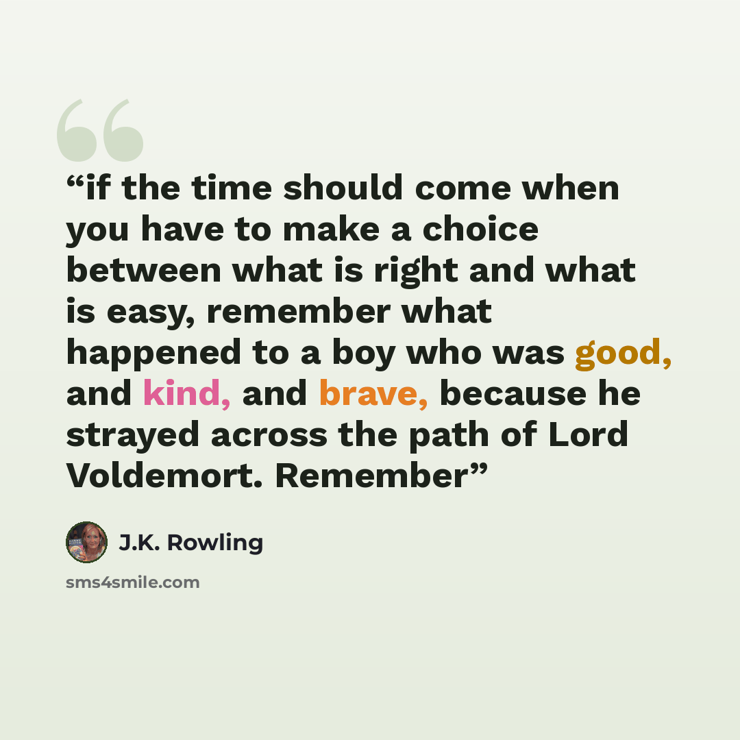 “if the time should come when you have to make a choice between what is right and what is easy, remember what happened to a boy who was good, and kind, and brave, because he strayed across the path of Lord Voldemort. Remember” quote by J.K. Rowling
