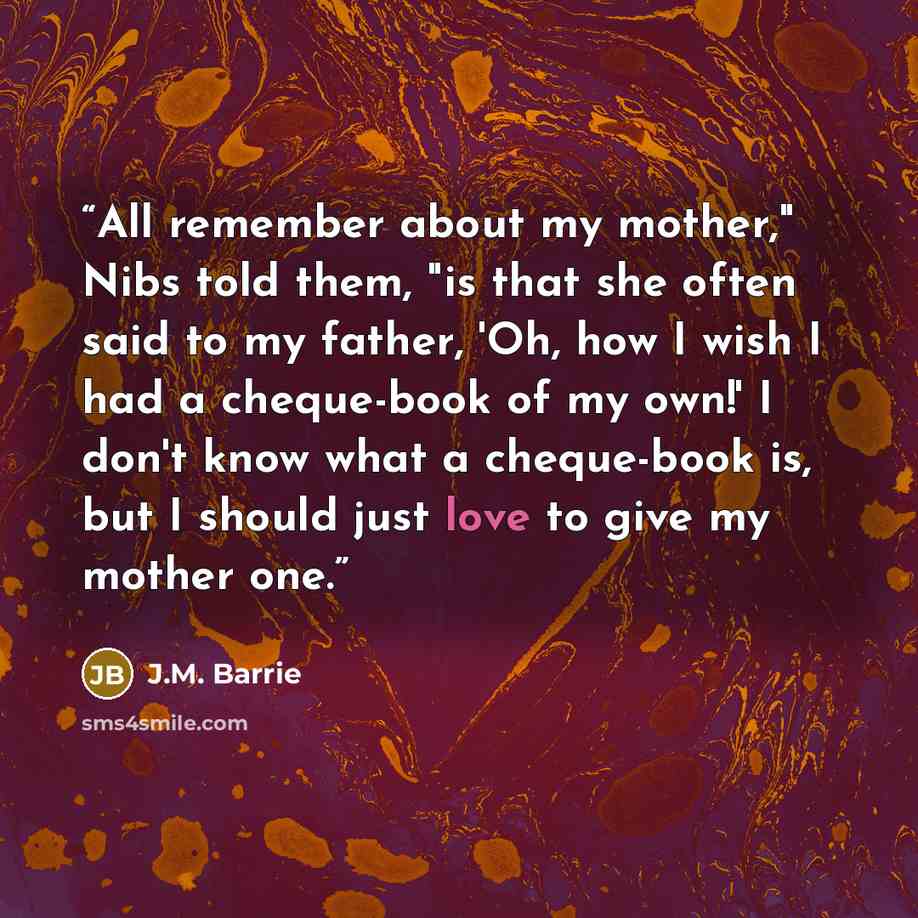 “All remember about my mother," Nibs told them, "is that she often said to my father, 'Oh, how I wish I had a cheque-book of my own!' I don't know what a cheque-book is, but I should just love to give my mother one.” quote by J.M. Barrie