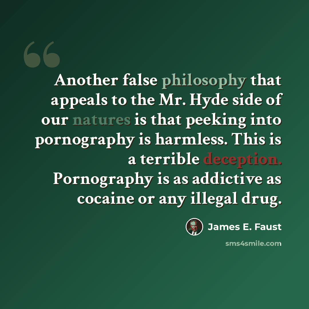 “Another false philosophy that appeals to the Mr. Hyde side of our natures is that peeking into pornography is harmless. This is a terrible deception. Pornography is as addictive as cocaine or any illegal drug.” quote by James E. Faust