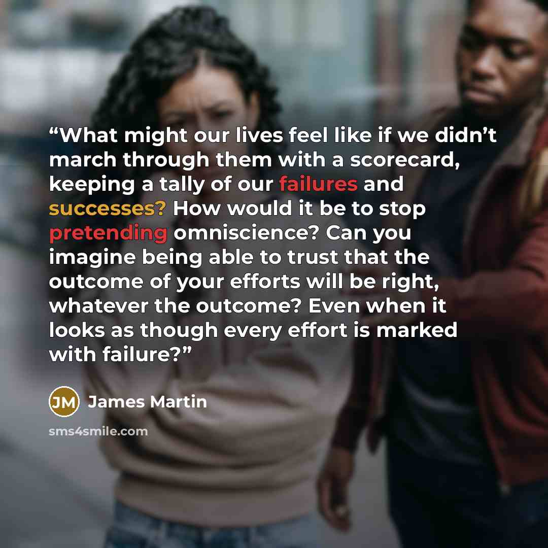 “What might our lives feel like if we didn’t march through them with a scorecard, keeping a tally of our failures and successes? How would it be to stop pretending omniscience? Can you imagine being able to trust that the outcome of your efforts will be right, whatever the outcome? Even when it…” quote by James Martin
