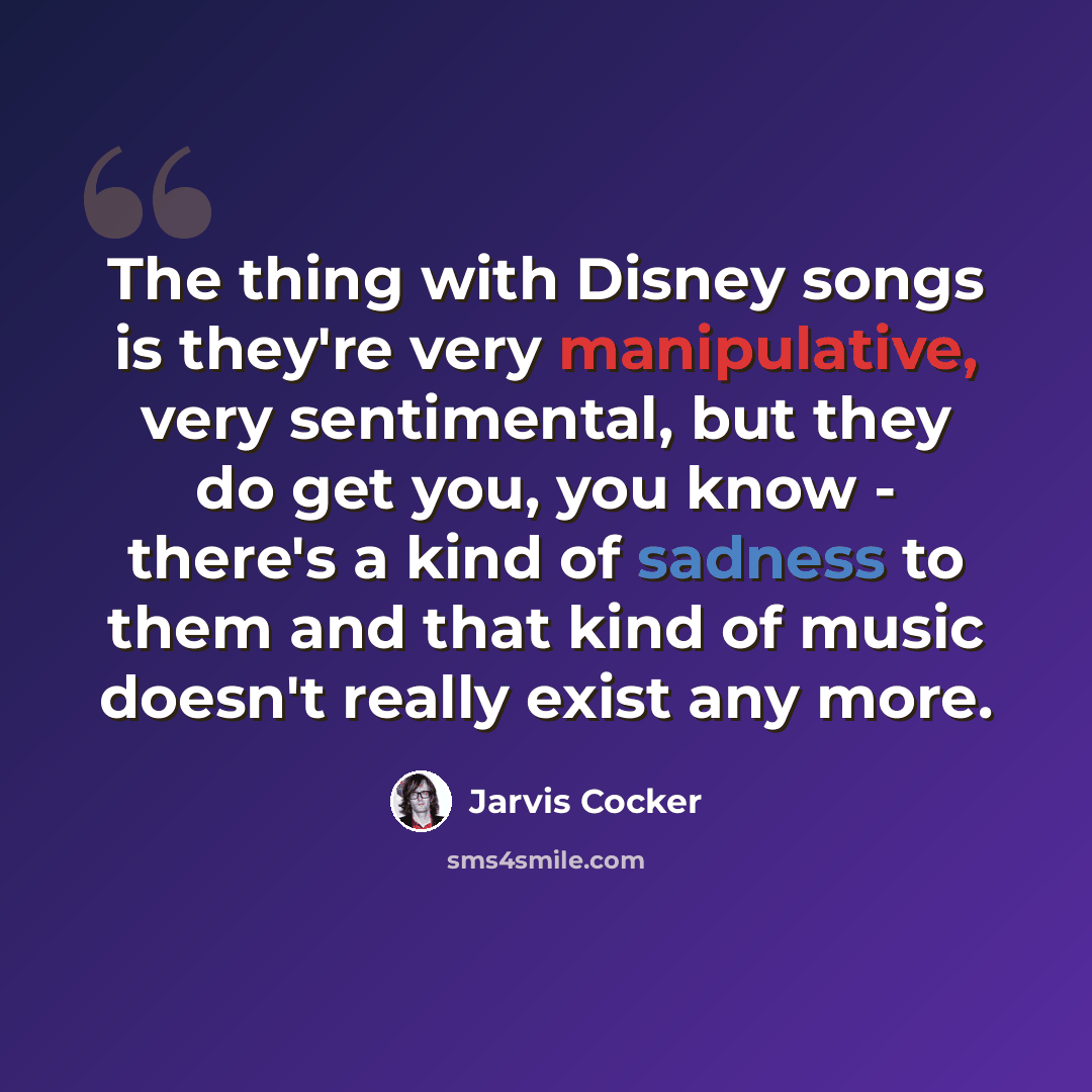 “The thing with Disney songs is they're very manipulative, very sentimental, but they do get you, you know - there's a kind of sadness to them and that kind of music doesn't really exist any more.” quote by Jarvis Cocker