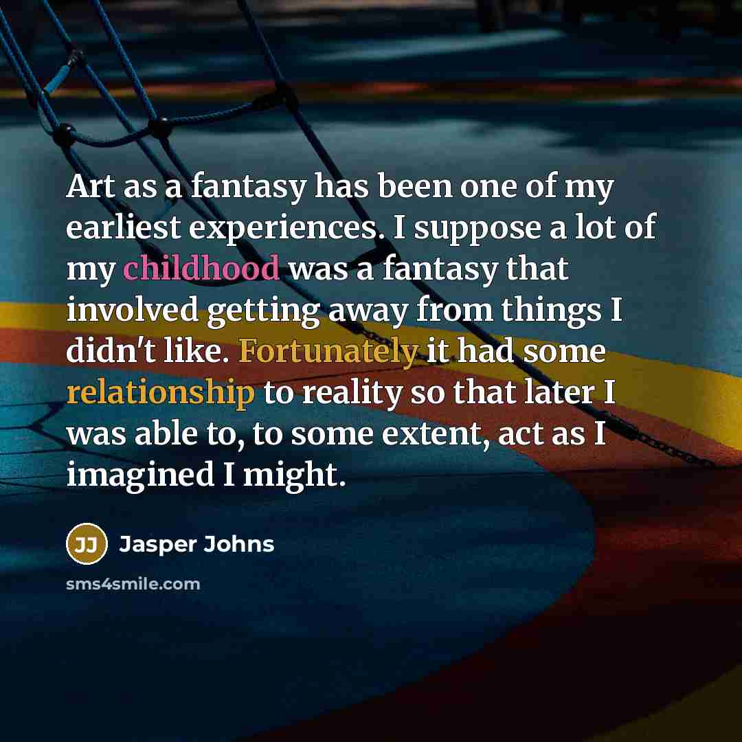 “Art as a fantasy has been one of my earliest experiences. I suppose a lot of my childhood was a fantasy that involved getting away from things I didn't like. Fortunately it had some relationship to reality so that later I was able to, to some extent, act as I imagined I might.” quote by Jasper Johns