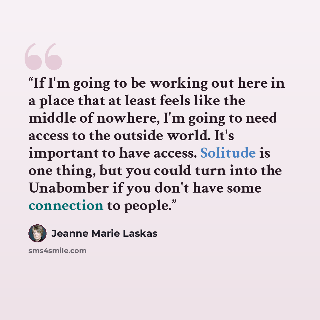 “If I'm going to be working out here in a place that at least feels like the middle of nowhere, I'm going to need access to the outside world. It's important to have access. Solitude is one thing, but you could turn into the Unabomber if you don't have some connection to people.” quote by Jeanne Marie Laskas