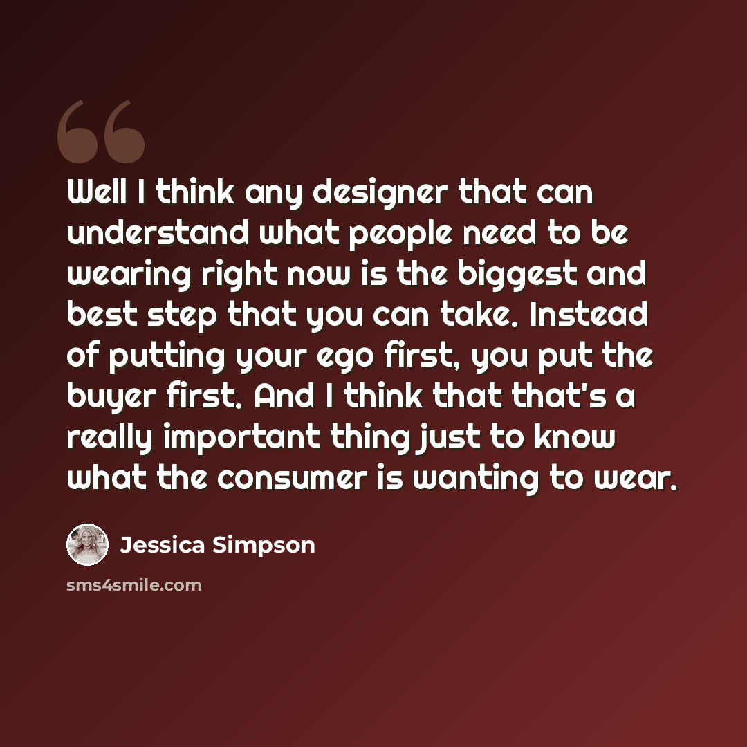“Well I think any designer that can understand what people need to be wearing right now is the biggest and best step that you can take. Instead of putting your ego first, you put the buyer first. And I think that that's a really important thing just to know what the consumer is wanting to wear.” quote by Jessica Simpson