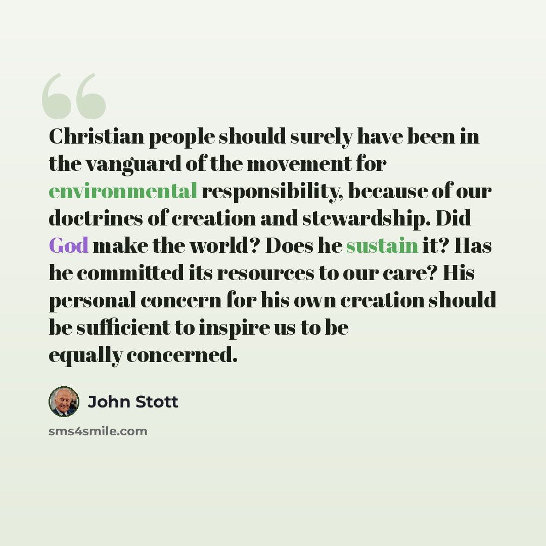 “Christian people should surely have been in the vanguard of the movement for environmental responsibility, because of our doctrines of creation and stewardship. Did God make the world? Does he sustain it? Has he committed its resources to our care? His personal concern for his own creation should…” quote by John Stott