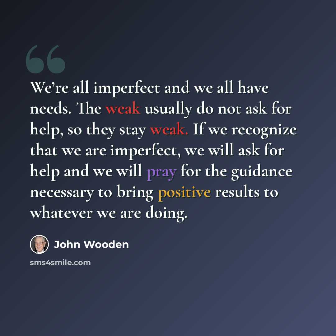 “We’re all imperfect and we all have needs. The weak usually do not ask for help, so they stay weak. If we recognize that we are imperfect, we will ask for help and we will pray for the guidance necessary to bring positive results to whatever we are doing.” quote by John Wooden