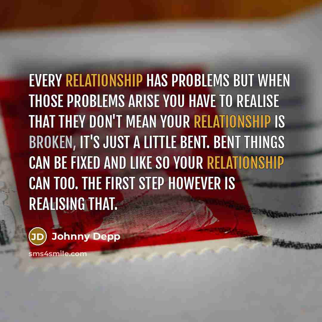“Every relationship has problems but when those problems arise you have to realise that they don't mean your relationship is broken, it's just a little bent. Bent things can be fixed and like so your relationship can too. The first step however is realising that.” quote by Johnny Depp