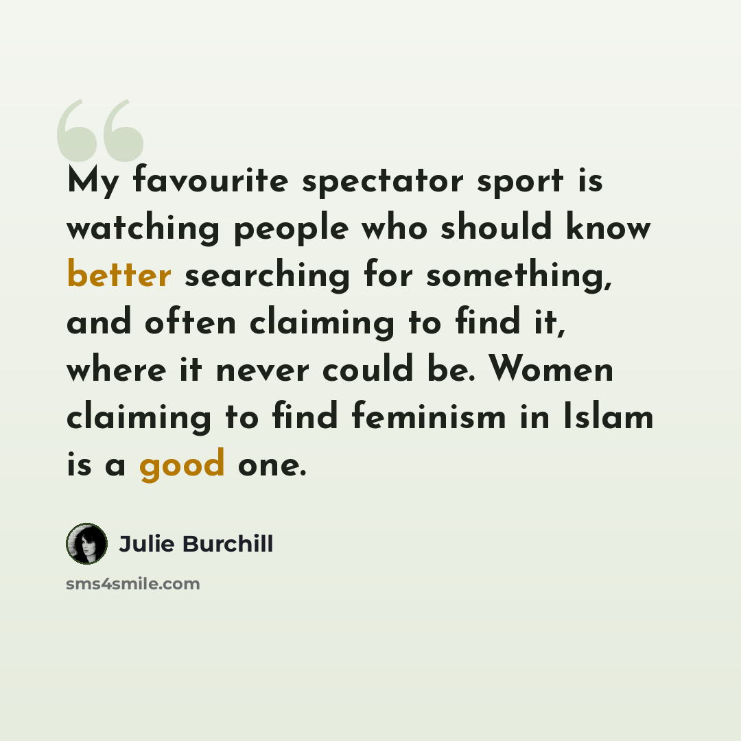 “My favourite spectator sport is watching people who should know better searching for something, and often claiming to find it, where it never could be. Women claiming to find feminism in Islam is a good one.” quote by Julie Burchill
