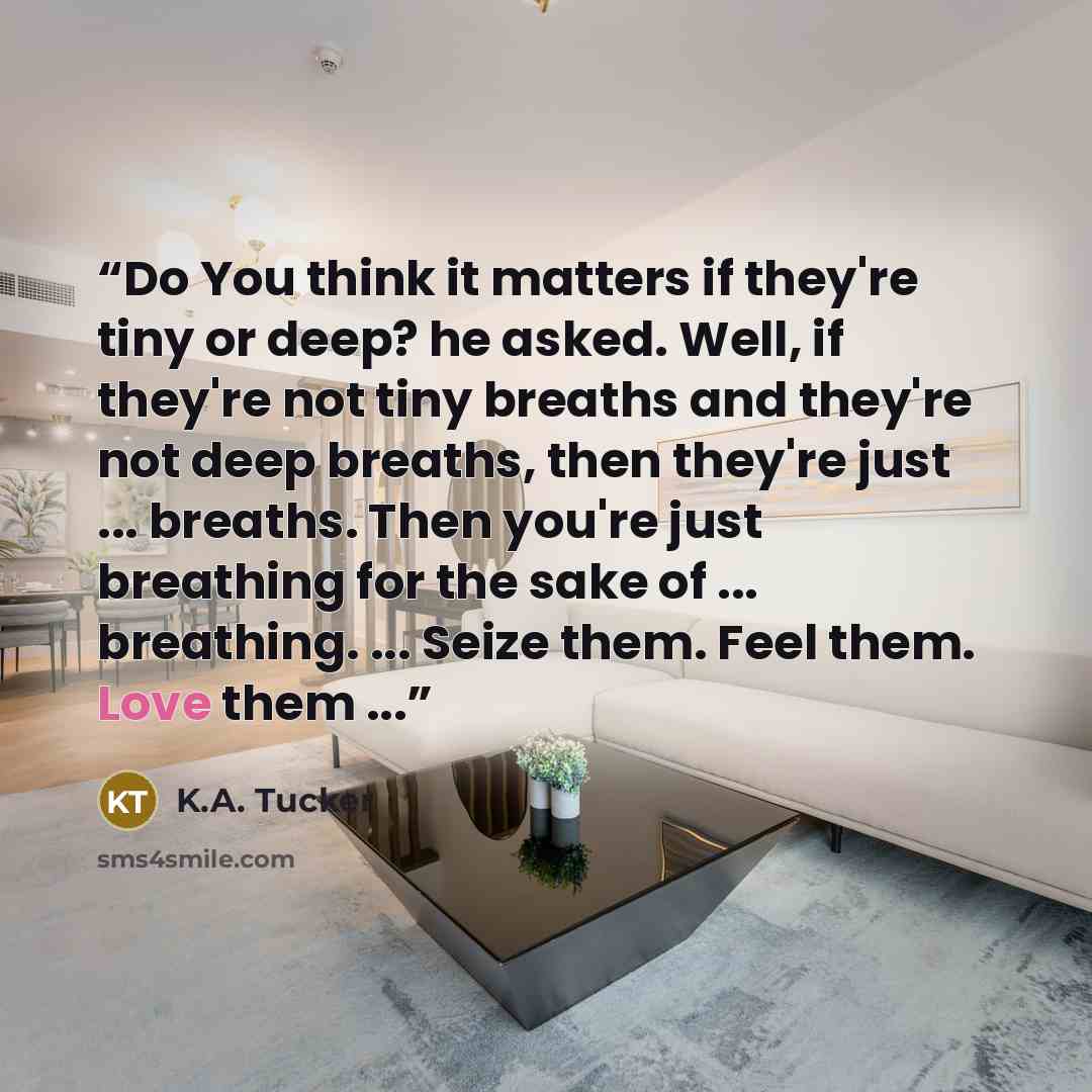 “Do You think it matters if they're tiny or deep? he asked. Well, if they're not tiny breaths and they're not deep breaths, then they're just ... breaths. Then you're just breathing for the sake of ... breathing. ... Seize them. Feel them. Love them ...” quote by K.A. Tucker