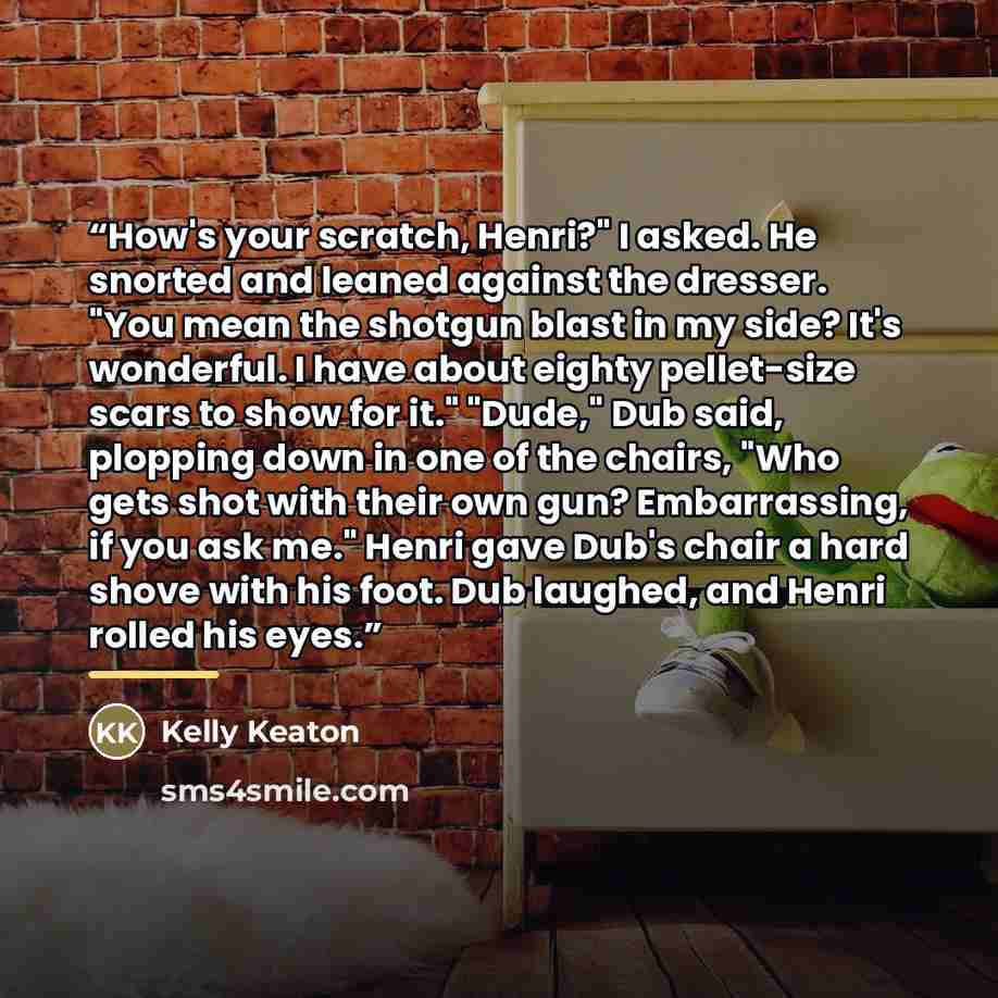 “How's your scratch, Henri?" I asked. He snorted and leaned against the dresser. "You mean the shotgun blast in my side? It's wonderful. I have about eighty pellet-size scars to show for it." "Dude," Dub said, plopping down in one of the chairs, "Who gets shot with their own gun? Embarrassing, if…” quote by Kelly Keaton