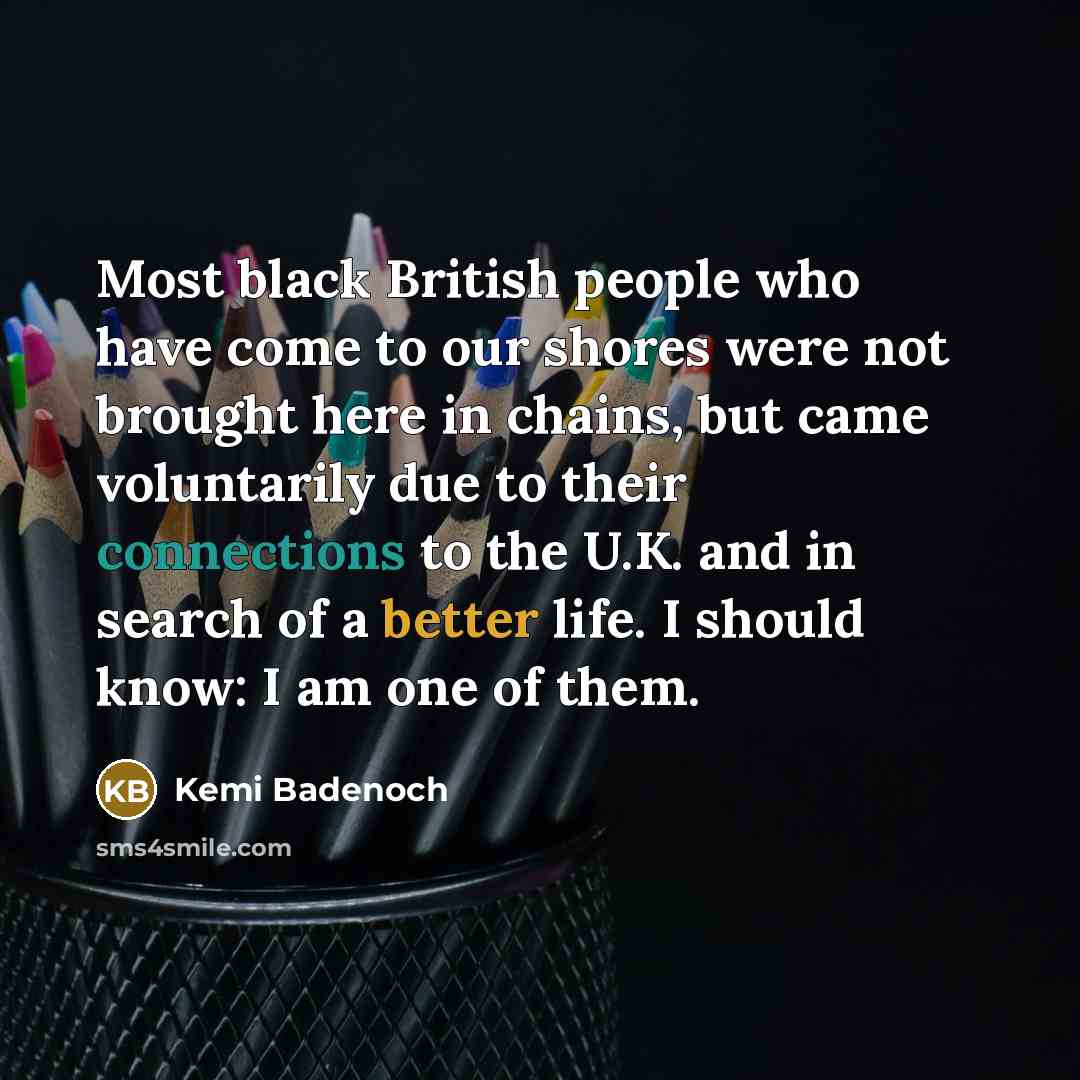 “Most black British people who have come to our shores were not brought here in chains, but came voluntarily due to their connections to the U.K. and in search of a better life. I should know: I am one of them.” quote by Kemi Badenoch