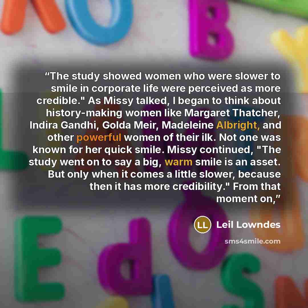“The study showed women who were slower to smile in corporate life were perceived as more credible." As Missy talked, I began to think about history-making women like Margaret Thatcher, Indira Gandhi, Golda Meir, Madeleine Albright, and other powerful women of their ilk. Not one was known for her…” quote by Leil Lowndes