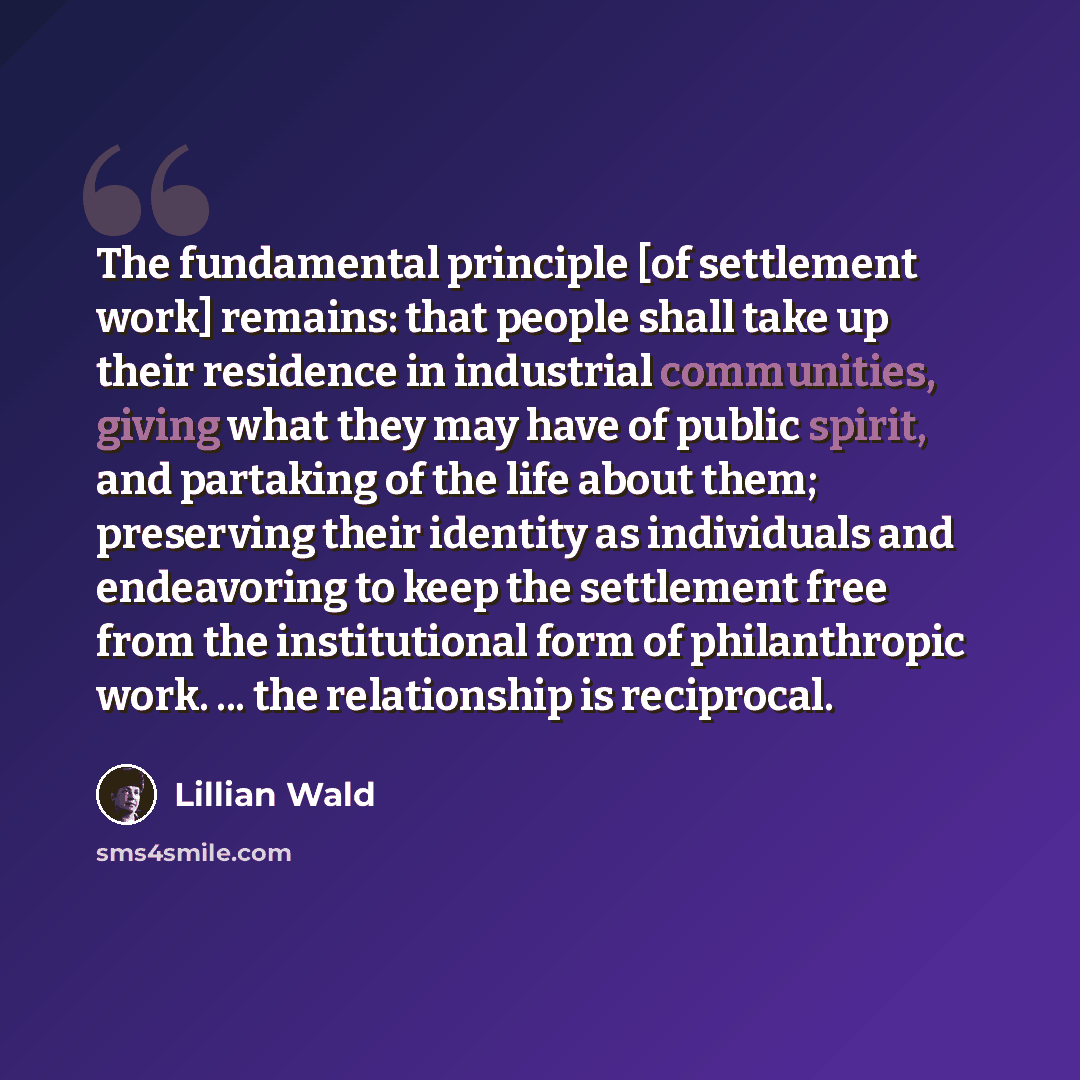 “The fundamental principle [of settlement work] remains: that people shall take up their residence in industrial communities, giving what they may have of public spirit, and partaking of the life about them; preserving their identity as individuals and endeavoring to keep the settlement free from…” quote by Lillian Wald