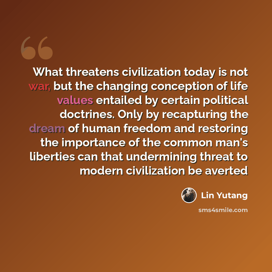 “What threatens civilization today is not war, but the changing conception of life values entailed by certain political doctrines. Only by recapturing the dream of human freedom and restoring the importance of the common man's liberties can that undermining threat to modern civilization be averted” quote by Lin Yutang