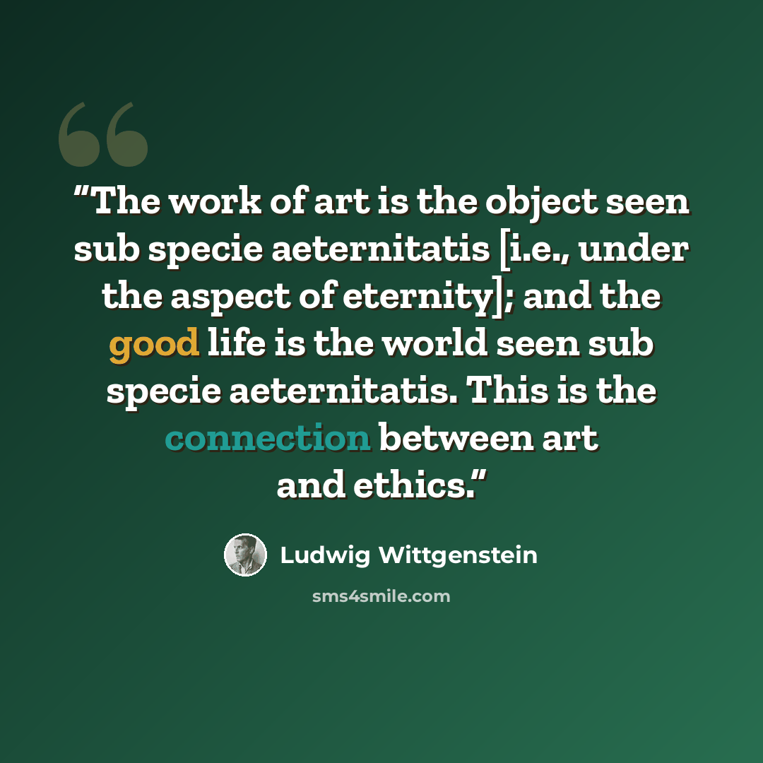 “The work of art is the object seen sub specie aeternitatis [i.e., under the aspect of eternity]; and the good life is the world seen sub specie aeternitatis. This is the connection between art and ethics.” quote by Ludwig Wittgenstein