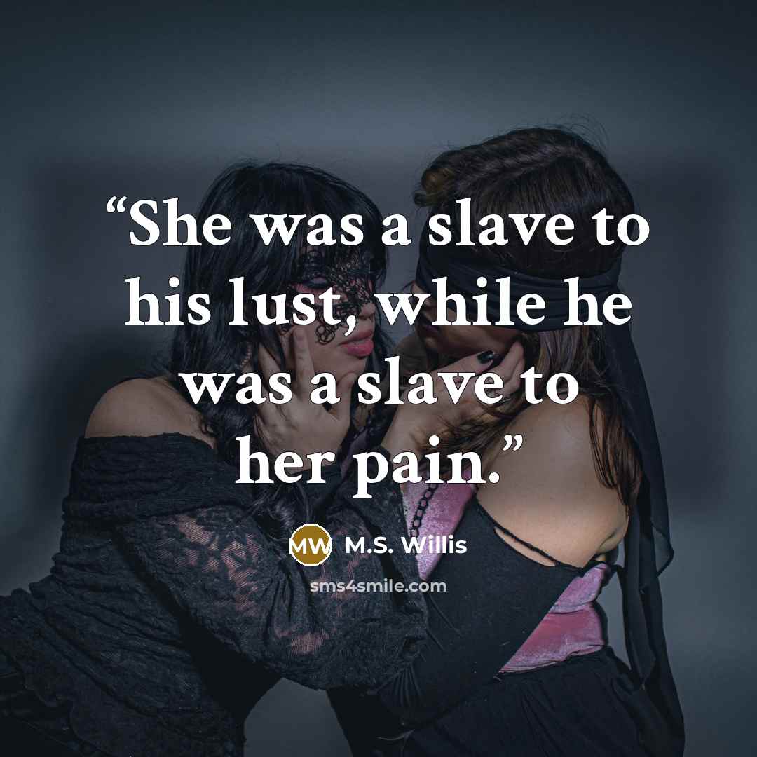 “She was a slave to his lust, while he was a slave to her pain.” quote by M.S. Willis