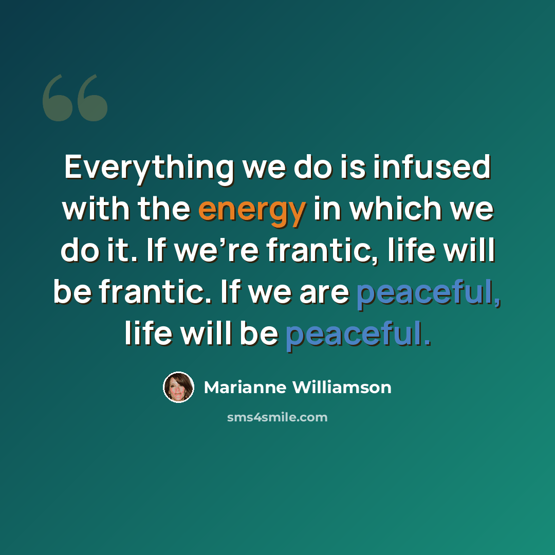 “Everything we do is infused with the energy in which we do it. If we're frantic, life will be frantic. If we are peaceful, life will be peaceful.” quote by Marianne Williamson