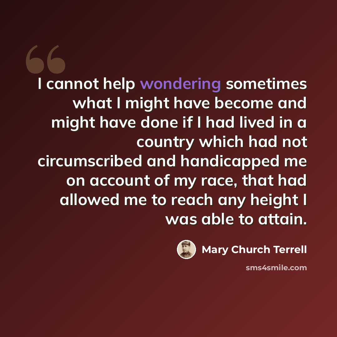 “I cannot help wondering sometimes what I might have become and might have done if I had lived in a country which had not circumscribed and handicapped me on account of my race, that had allowed me to reach any height I was able to attain.” quote by Mary Church Terrell