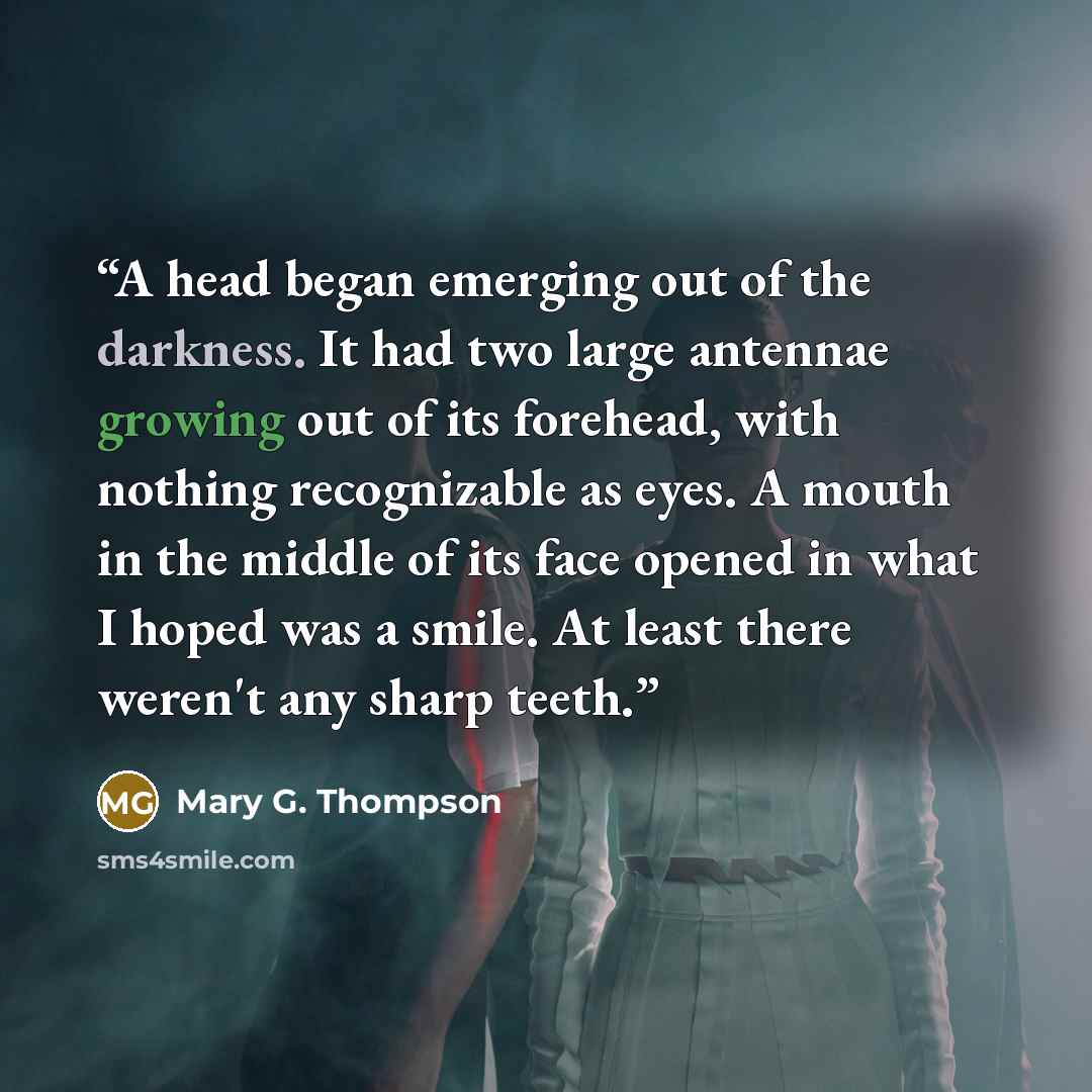 “A head began emerging out of the darkness. It had two large antennae growing out of its forehead, with nothing recognizable as eyes. A mouth in the middle of its face opened in what I hoped was a smile. At least there weren't any sharp teeth.” quote by Mary G. Thompson